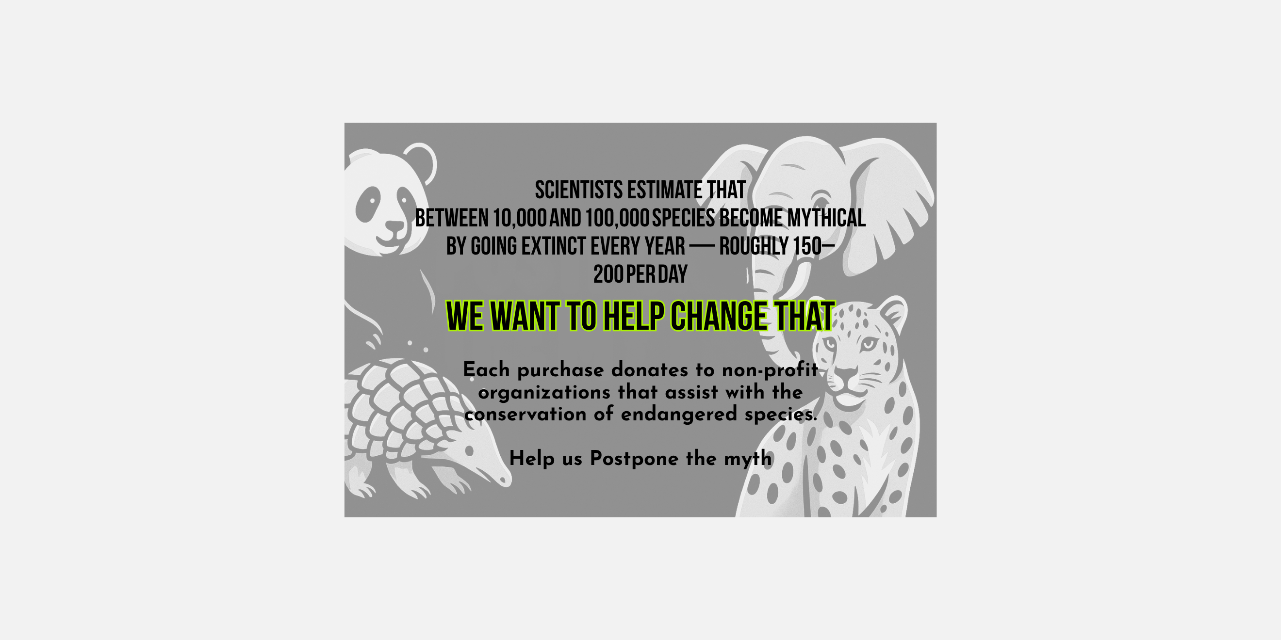 Graphic with animals and text that says "Scientists estimate that between 10,000 and 100,000 species become mythical by going extinct every year - roughly 150-200 per day. We want to help change that. Each purchase donates to non-profit organizations that assist with the conservation of endangered species. Help us postpone the myth." by Soon To Be Mythical